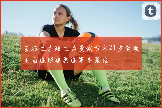 英格兰左路主力曼城官方21岁奥赖利当选球迷票选赛季最佳